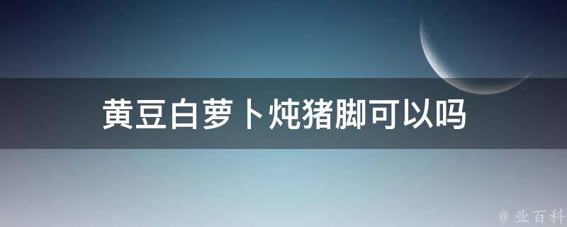 猪脚炖胡萝卜好吃吗 (猪脚炖胡萝卜的做法 胡萝卜猪脚怎么炖)