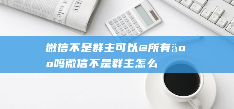 微信不是群主可以@所有人吗 (微信不是群主怎么拉人 不是群主可以拉人进群吗)