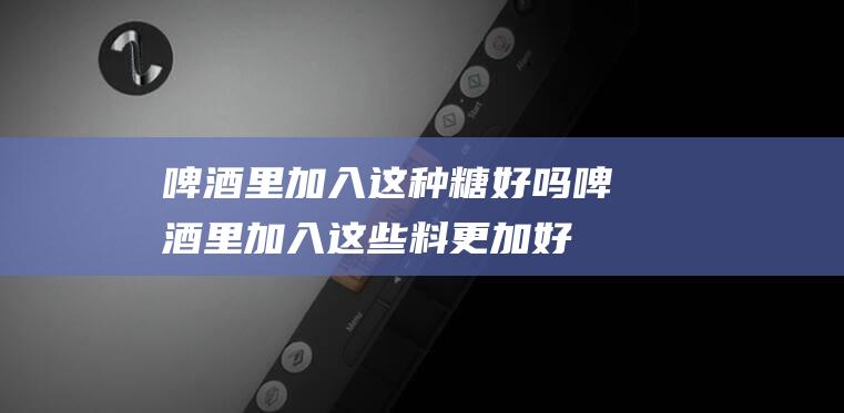 啤酒里加入这种糖好吗 (啤酒里加入这些料 更加好喝了)