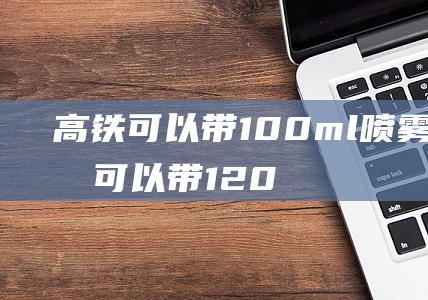 高铁可以带100ml喷雾吗高铁可以带120