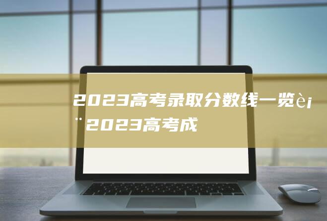 2023高考录取分数线一览表 (2023高考成绩几号出来 2023高考成绩什么时候公布)