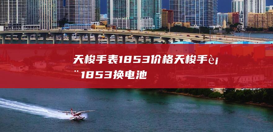 天梭手表1853价格 (天梭手表1853换电池多少钱 天梭手表1853不走了怎么办)