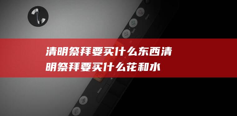 清明祭拜要买什么东西 (清明祭拜要买什么花和水果最好 2023清明节上坟带什么祭品)