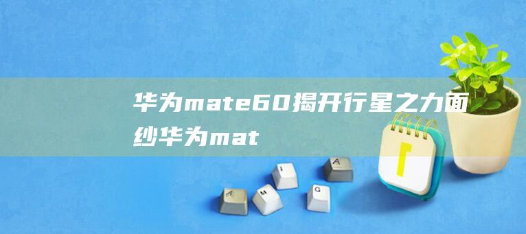 华为mate60揭开行星之力面纱 (华为mate50哪个颜色好看 华为mate50手机有几个颜色)