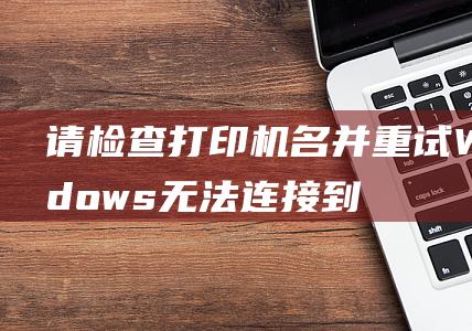 请检查打印机名并重试 Windows无法连接到打印机