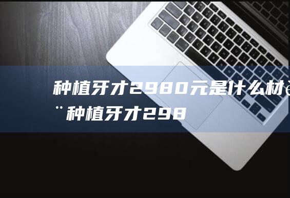 种植牙才2980元是什么材质 (种植牙才2980元靠谱吗 种植牙真的那么好吗)