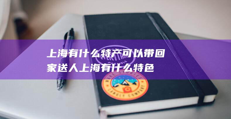 上海有什么特产可以带回家送人 (上海有什么特色小吃 上海特色小吃有什么)