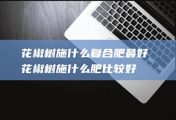 花椒树施什么复合肥最好 (花椒树施什么肥比较好 花椒树施什么肥最佳)