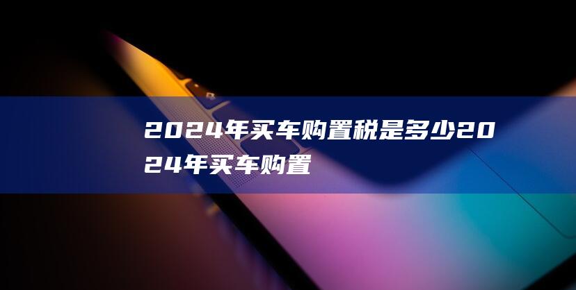 2024年买车购置税是多少 2024年买车购置税按怎样比例交的