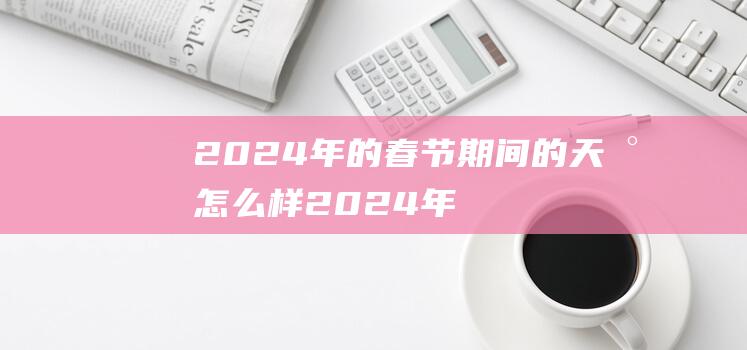 ​2024年的春节期间的天气怎么样 2024年的春节会冷吗