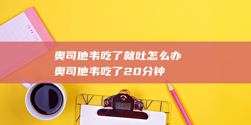 奥司他韦吃了就吐怎么办 (奥司他韦吃了20分钟就吐了还用补吃吗 奥司他韦吃了20分钟就吐了正常吗)