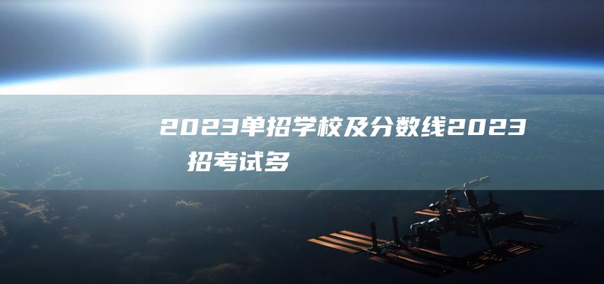 2023单招学校及分数线 (2023单招考试多少分能上大专 单招考试分数怎么算)