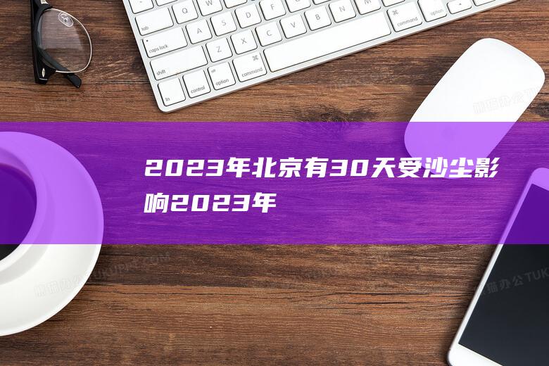 2023年北京有30天受沙尘影响 (2023年北京五一很热了吗 北京五一期间天气怎么样)