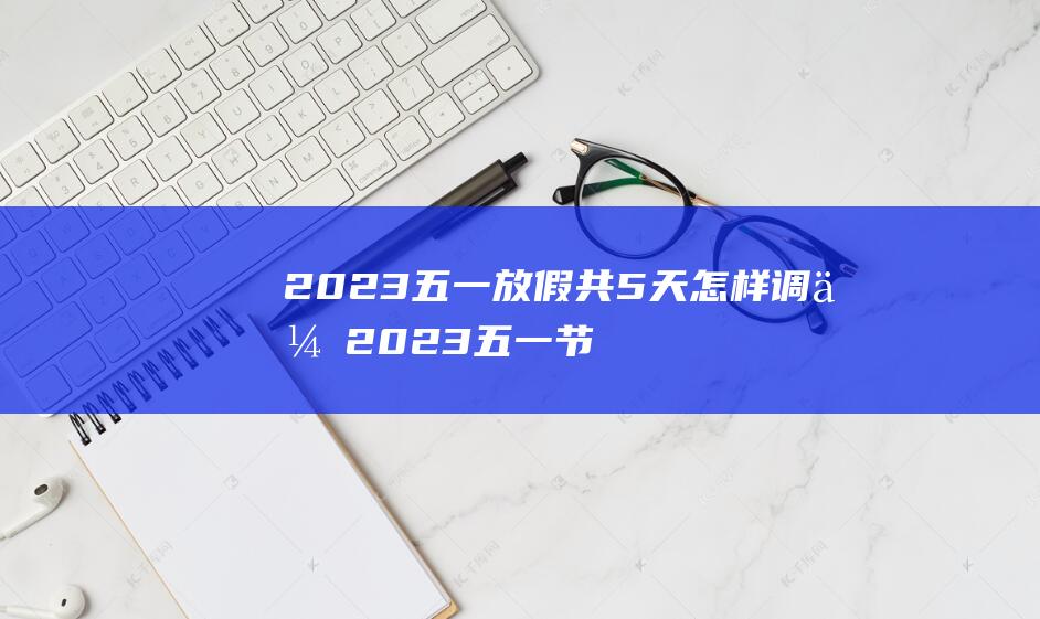 2023五一放假共5天怎样调休 2023五一节法定假日1天还是3天