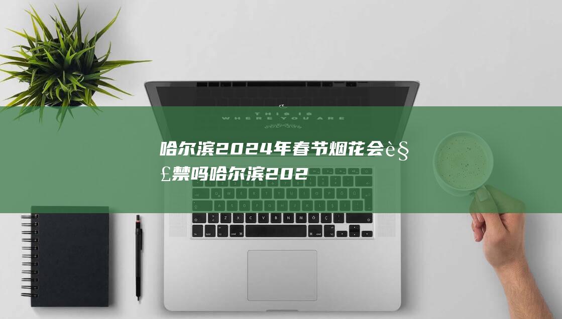 哈尔滨2024年春节烟花会解禁吗 哈尔滨2024年春节能放烟花吗