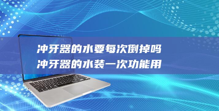 冲牙器的水要每次倒掉吗 冲牙器的水装一次功能用多久