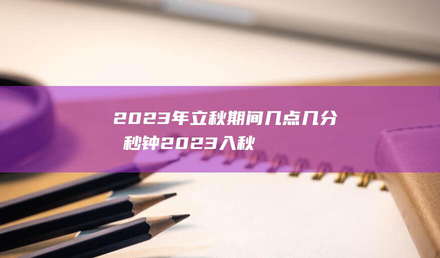 2023年立秋期间几点几分几秒钟 2023入秋是什么期间