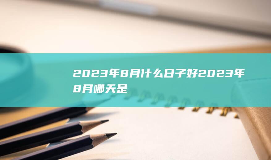 2023年8月什么日子好 2023年8月哪天是黄道吉日