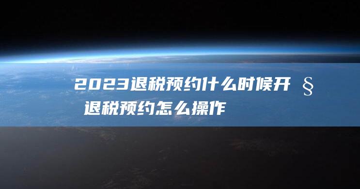 2023退税预约什么时候开始 退税预约怎么操作