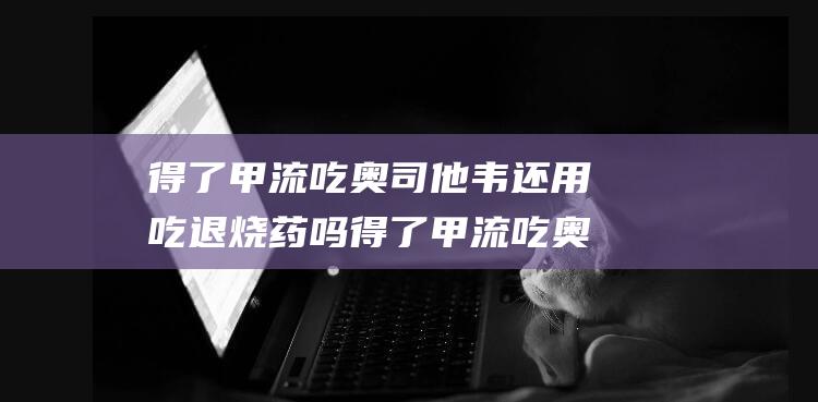 得了甲流吃奥司他韦还用吃退烧药吗 得了甲流吃奥司他韦还用吃消炎药吗