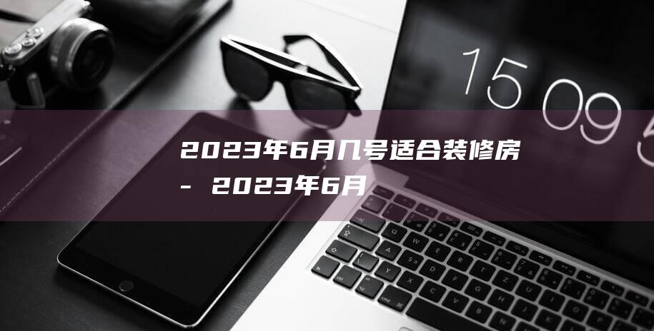 2023年6月几号适合装修房子 2023年6月哪天装修开工最好最吉利