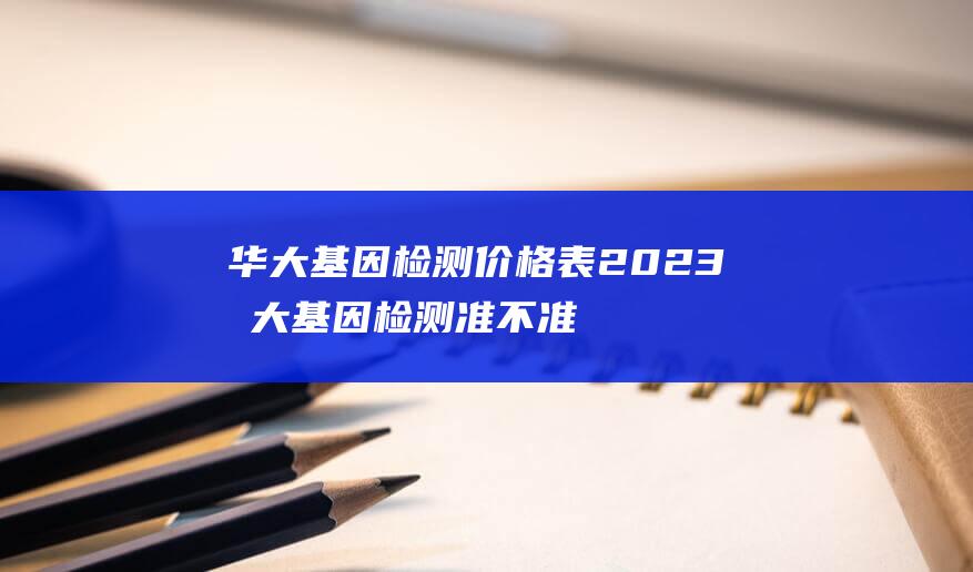 华大基因检测价格表2023 华大基因检测准不准