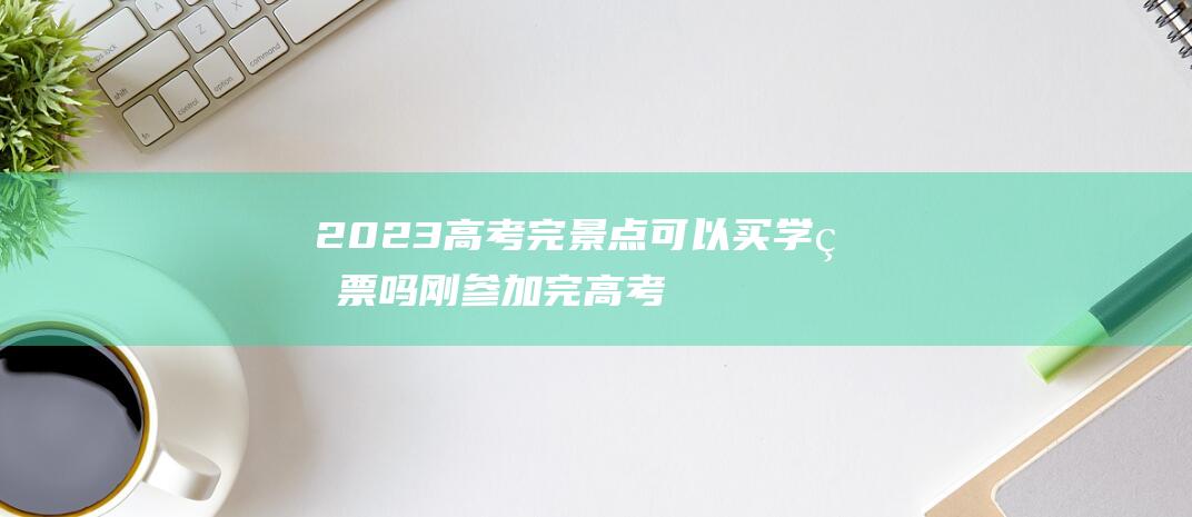 2023高考完景点可以买学生票吗 刚参加完高考的出去玩算学生票吗