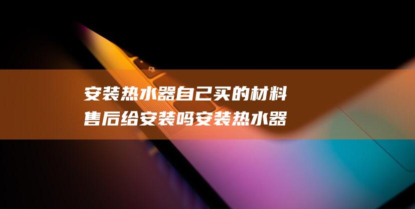 安装热水器自己买的材料售后给安装吗 安装热水器自己买材料还是用师傅的