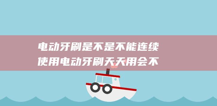 电动牙刷是不是不能连续使用 电动牙刷天天用会不会把牙刷薄