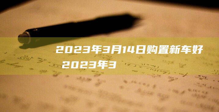 2023年3月14日购置新车好吗 2023年3月14日是不是新车上牌好日子吗