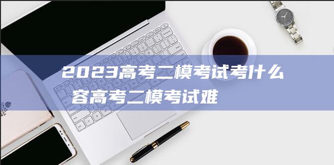 2023高考二模考试考什么内容 高考二模考试难度大吗