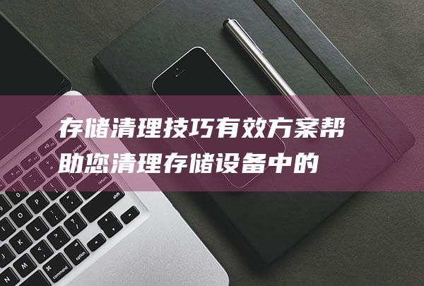 存储清理技巧有效方案帮助您清理存储设备中的