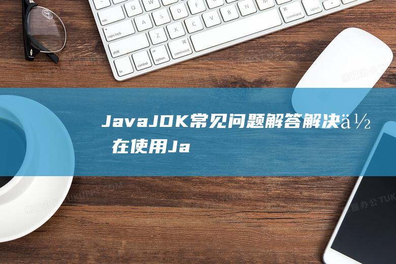 JavaJDK常见问题解答解决你在使用Ja