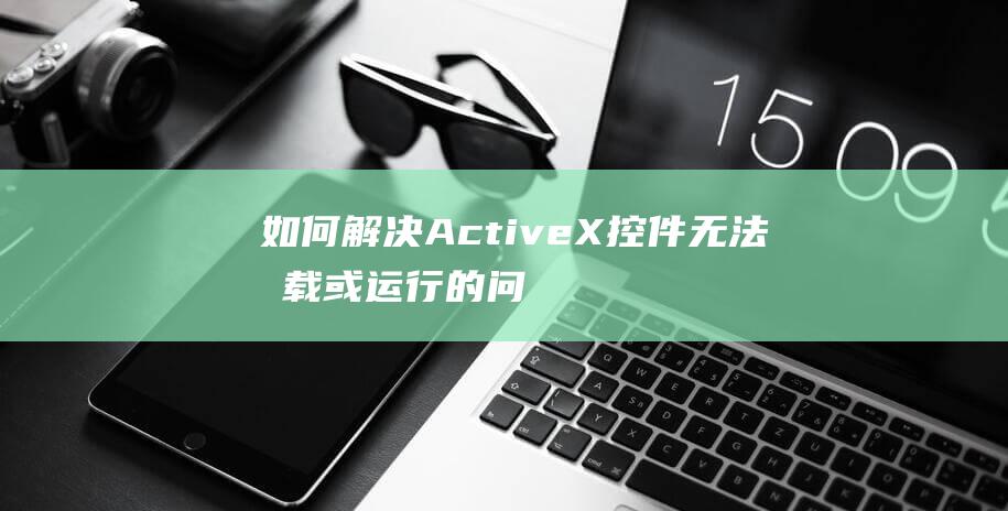 如何解决ActiveX控件无法加载或运行的问题？