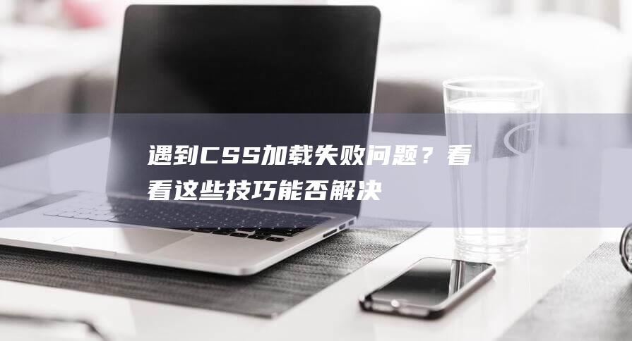 遇到CSS加载失败问题？看看这些技巧能否解决你的困扰