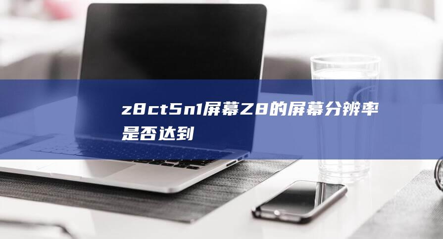 z8ct5n1屏幕 (Z8的屏幕分辨率是否达到1.5K级别-iQOO)