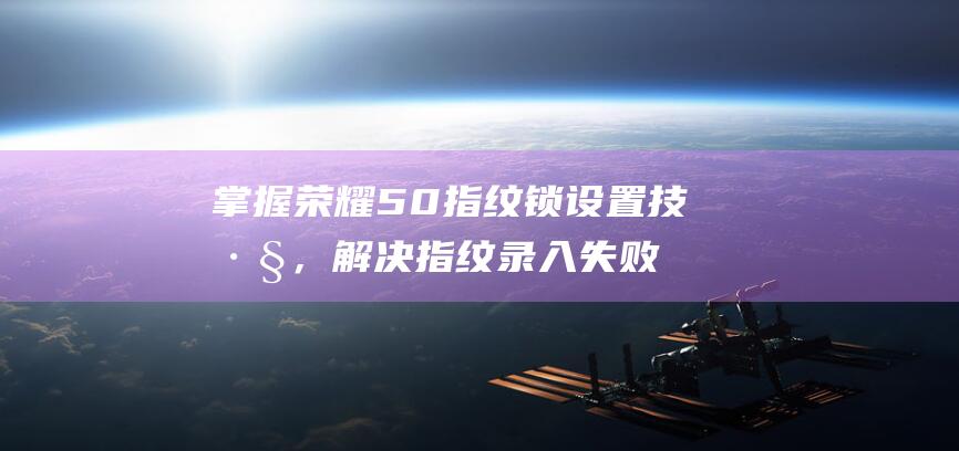 掌握荣耀50指纹锁设置技巧，解决指纹录入失败问题