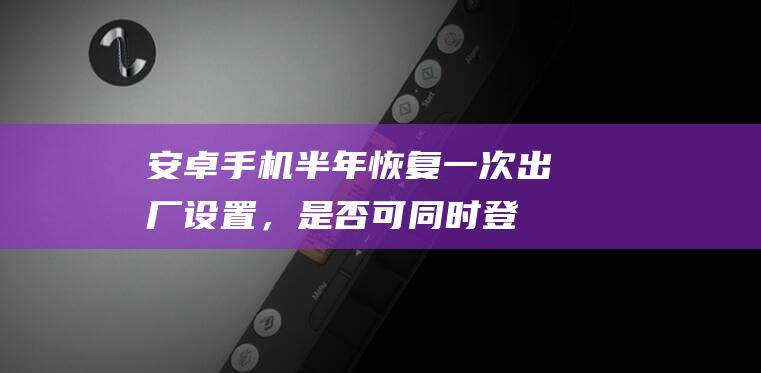 安卓手机：半年恢复一次出厂设置，是否可同时登陆两个微信账号？