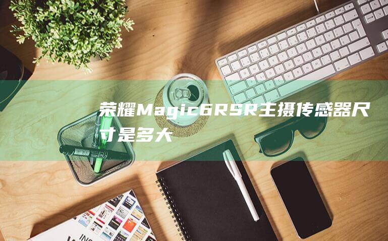 荣耀Magic6-RSR主摄传感器尺寸是多大 (荣耀magic6rsr)