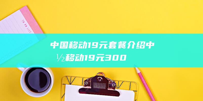 中国移动19元套餐介绍 (中国移动19元300g流量卡是真的吗)