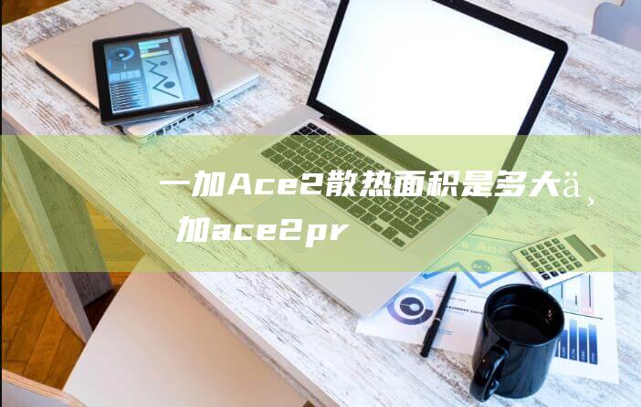 一加Ace2散热面积是多大 (一加ace2pro)