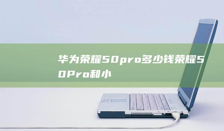 华为荣耀50pro多少钱-荣耀50Pro和小米11相比较哪款好 (华为荣耀50pro手机价格)