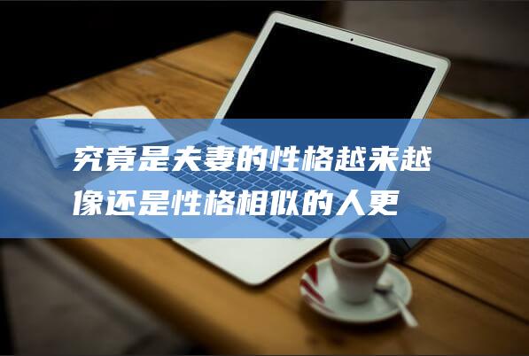 究竟是夫妻的性格越来越像-还是性格相似的人更易成为伴侣 (究竟是夫妻的幸福)