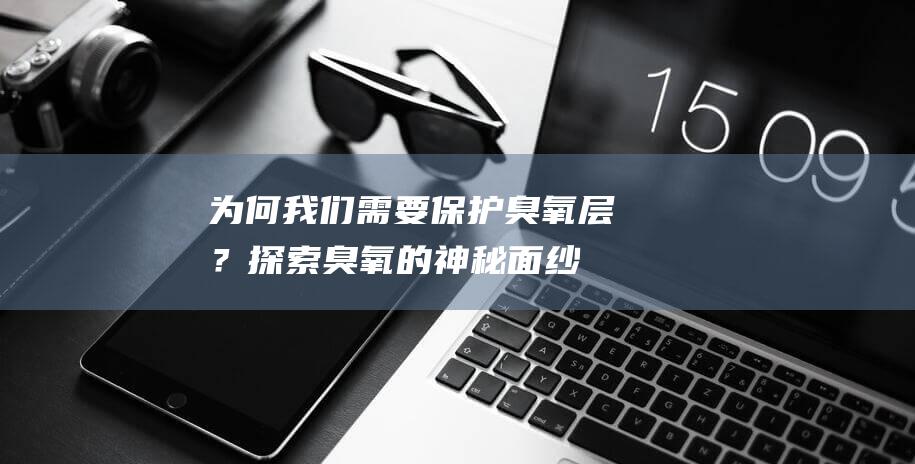 为何我们需要保护臭氧层？探索臭氧的神秘面纱