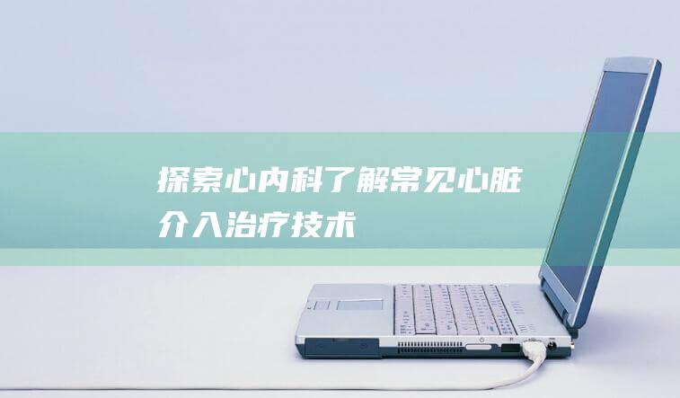 探索心内科：了解常见心脏介入治疗技术