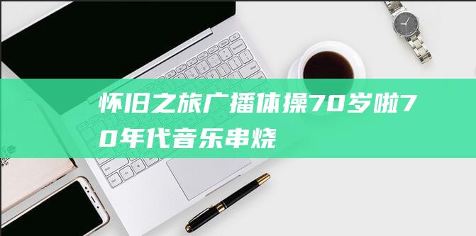 怀旧之旅：广播体操70岁啦！70年代音乐串烧勾起少年回忆