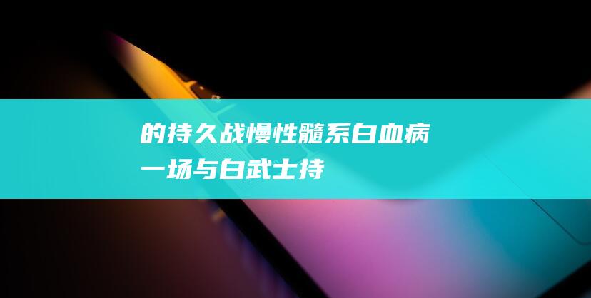 的持久战-慢性髓系白血病-一场与-白武士 (持久战的战战术是哪是什么)