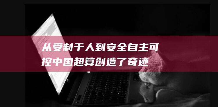 从受制于人到安全自主可控！中国超算创造了奇迹