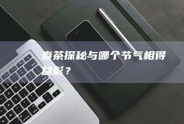 春茶探秘：与哪个节气相得益彰？