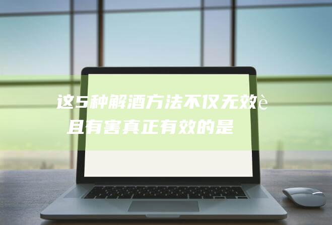 这5种解酒方法不仅无效而且有害真正有效的是